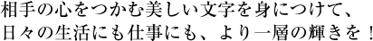 相手の心をつかむ美しい文字を身につけて、日々の生活にも仕事にも、より一層の輝きを！