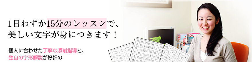 1日わずか15分のレッスンで、美しい文字が身につきます！ 個人に合わせた丁寧な添削指導と、独自の字形解説が好評の