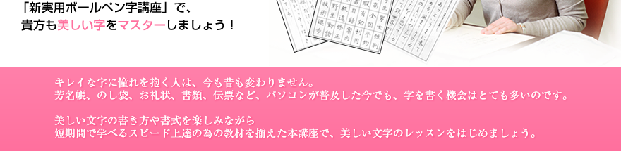 「新実用ボールペン字講座」で、 貴方も美しい字をマスターしましょう！ キレイな字に憧れを抱く人は、今も昔も変わりません。芳名帳、のし袋、お礼状、書類、伝票など、パソコンが普及した今でも、字を書く機会はとても多いのです。美しい文字の書き方や書式を楽しみながら短期間で学べるスピード上達の為の教材を揃えた本講座で、美しい文字のレッスンをはじめましょう。