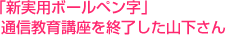 「新実用ボールペン字」
  通信教育講座を終了した山下さん