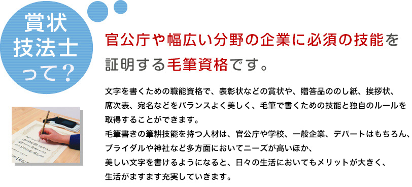 文字を書くための職能資格で、表彰状などの賞状や、贈答品ののし紙、挨拶状、席次表、宛名などをバランスよく美しく、毛筆で書くための技能と独自のルールを取得することができます。毛筆書きの筆耕技能を持つ人材は、官公庁や学校、一般企業、デパートはもちろん、ブライダルや神社など多方面においてニーズが高いほか、美しい文字を書けるようになると、日々の生活においてもメリットが大きく、生活がますます充実していきます。