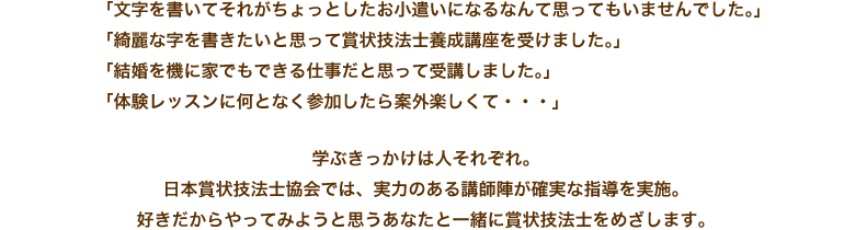 「文字を書いてそれがちょっとしたお小遣いになるなんて思ってもいませんでした。」「綺麗な字を書きたいと思って賞状技法士養成講座を受けました。」「結婚を機に家でもできる仕事だと思って受講しました。」「体験レッスンに何となく参加したら案外楽しくて・・・」学ぶきっかけは人それぞれ。日本賞状技法士協会では、実力のある講師陣が確実な指導を実施。好きだからやってみようと思うあなたと一緒に賞状技法士をめざします。