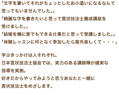 「文字を書いてそれがちょっとしたお小遣いになるなんて思ってもいませんでした。」「綺麗な字を書きたいと思って賞状技法士養成講座を受けました。」「結婚を機に家でもできる仕事だと思って受講しました。」「体験レッスンに何となく参加したら案外楽しくて・・・」学ぶきっかけは人それぞれ。日本賞状技法士協会では、実力のある講師陣が確実な指導を実施。好きだからやってみようと思うあなたと一緒に賞状技法士をめざします。